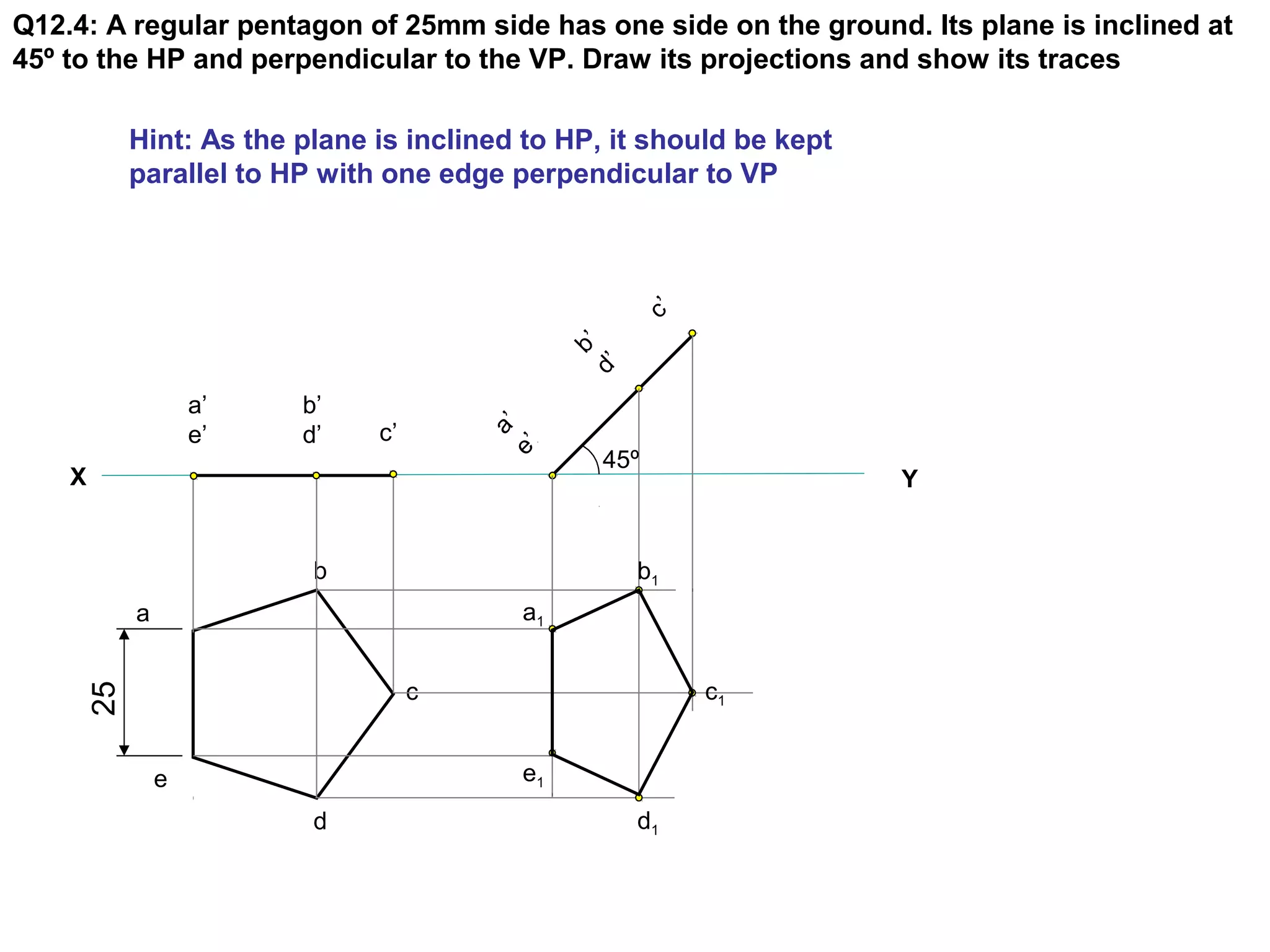 Q12.4: A regular pentagon of 25mm side has one side on the ground. Its plane is inclined at
45º to the HP and perpendicular to the VP. Draw its projections and show its traces

b
d’ ’

c’

Hint: As the plane is inclined to HP, it should be kept
parallel to HP with one edge perpendicular to VP

b’
d’

c’

a
e’ ’

a’
e’
X

b

45º

Y

b1
a1

a

c1

25

c
e1

e
d

d1

 