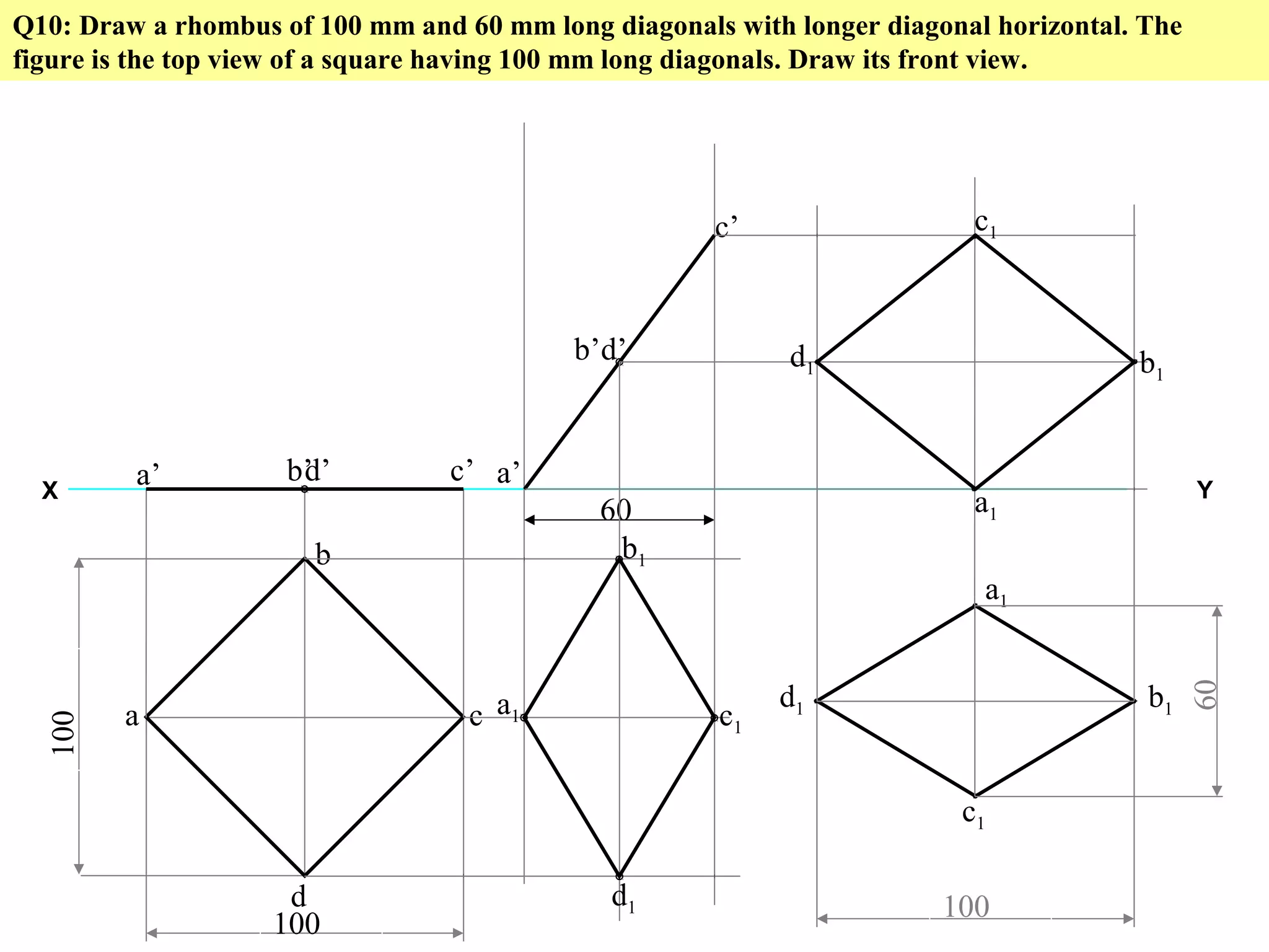 Q10: Draw a rhombus of 100 mm and 60 mm long diagonals with longer diagonal horizontal. The
figure is the top view of a square having 100 mm long diagonals. Draw its front view.
X Y
100
100
a
b
c
d
a’ b’ c’d’
60
a’
b’
c’
d’
a1
b1
c1
d1
a1
c1
d1 b1
100
60
a1
c1
d1 b1
 