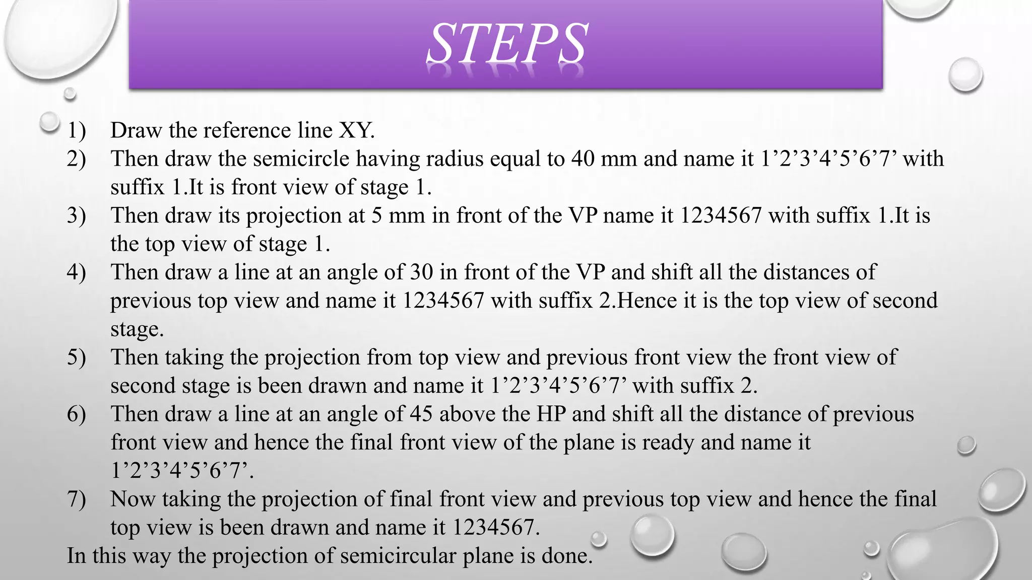 STEPS 
1) Draw the reference line XY. 
2) Then draw the semicircle having radius equal to 40 mm and name it 1’2’3’4’5’6’7’ with 
suffix 1.It is front view of stage 1. 
3) Then draw its projection at 5 mm in front of the VP name it 1234567 with suffix 1.It is 
the top view of stage 1. 
4) Then draw a line at an angle of 30 in front of the VP and shift all the distances of 
previous top view and name it 1234567 with suffix 2.Hence it is the top view of second 
stage. 
5) Then taking the projection from top view and previous front view the front view of 
second stage is been drawn and name it 1’2’3’4’5’6’7’ with suffix 2. 
6) Then draw a line at an angle of 45 above the HP and shift all the distance of previous 
front view and hence the final front view of the plane is ready and name it 
1’2’3’4’5’6’7’. 
7) Now taking the projection of final front view and previous top view and hence the final 
top view is been drawn and name it 1234567. 
In this way the projection of semicircular plane is done. 
 