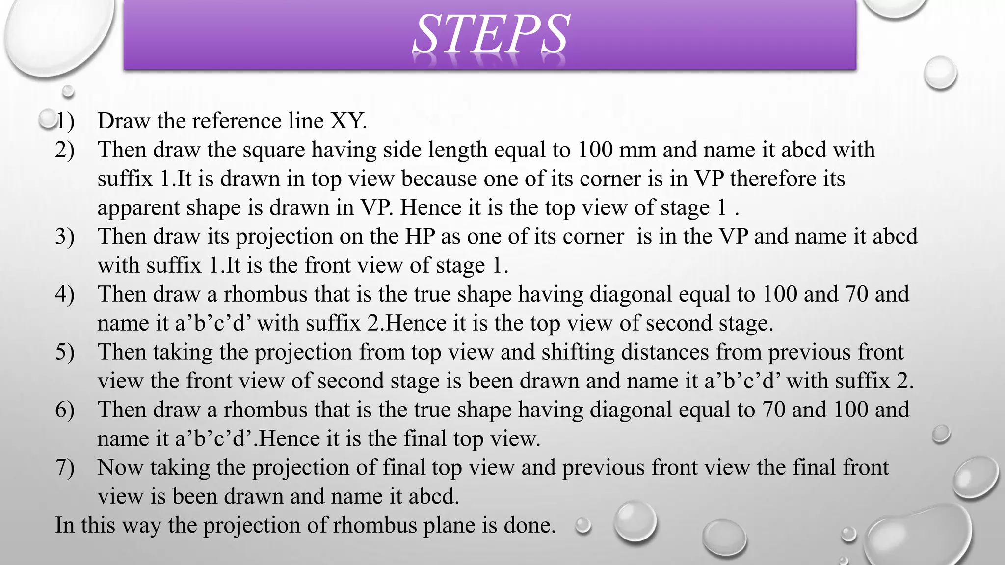STEPS 
1) Draw the reference line XY. 
2) Then draw the square having side length equal to 100 mm and name it abcd with 
suffix 1.It is drawn in top view because one of its corner is in VP therefore its 
apparent shape is drawn in VP. Hence it is the top view of stage 1 . 
3) Then draw its projection on the HP as one of its corner is in the VP and name it abcd 
with suffix 1.It is the front view of stage 1. 
4) Then draw a rhombus that is the true shape having diagonal equal to 100 and 70 and 
name it a’b’c’d’ with suffix 2.Hence it is the top view of second stage. 
5) Then taking the projection from top view and shifting distances from previous front 
view the front view of second stage is been drawn and name it a’b’c’d’ with suffix 2. 
6) Then draw a rhombus that is the true shape having diagonal equal to 70 and 100 and 
name it a’b’c’d’.Hence it is the final top view. 
7) Now taking the projection of final top view and previous front view the final front 
view is been drawn and name it abcd. 
In this way the projection of rhombus plane is done. 
 