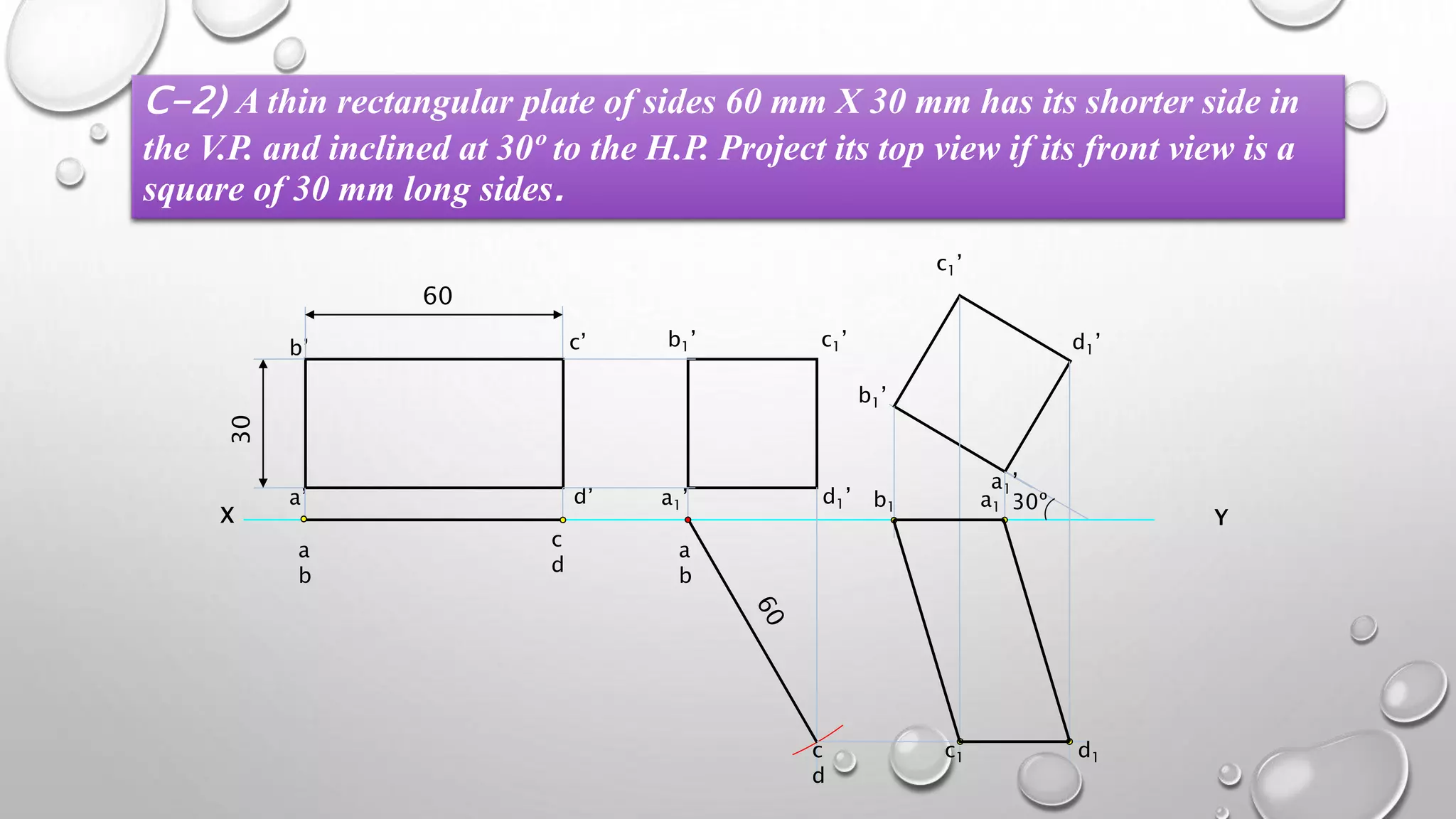 C-2) A thin rectangular plate of sides 60 mm X 30 mm has its shorter side in 
the V.P. and inclined at 30º to the H.P. Project its top view if its front view is a 
square of 30 mm long sides. 
b’ c’ 
b1’ c1’ 
X Y 
a 
b 
30 
a’ 
d’ 
60 
c 
d 
a 
b 
c 
d 
a1’ 
d1’ a 30º 1 b1 
c1 d1 
 