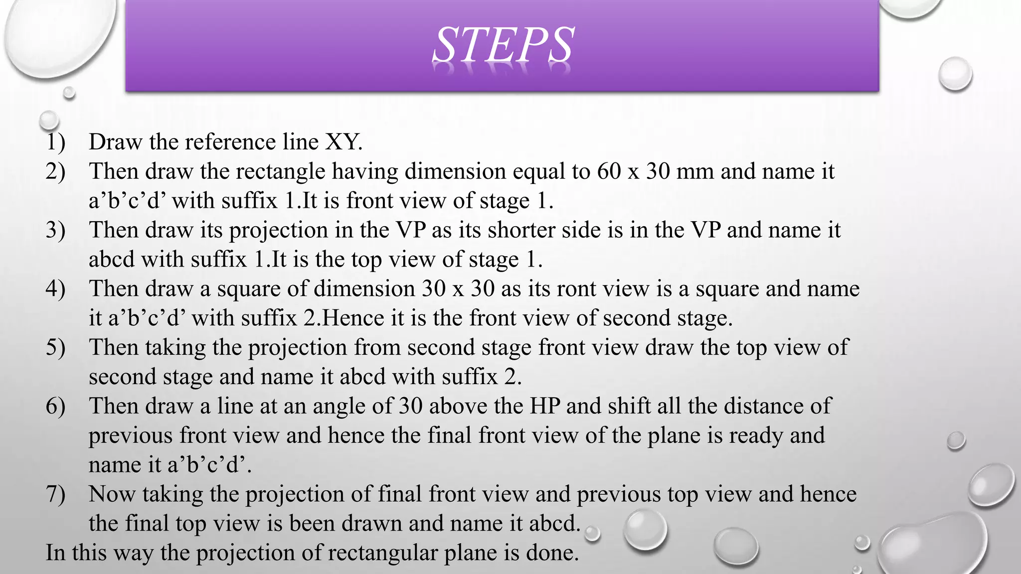 STEPS 
1) Draw the reference line XY. 
2) Then draw the rectangle having dimension equal to 60 x 30 mm and name it 
a’b’c’d’ with suffix 1.It is front view of stage 1. 
3) Then draw its projection in the VP as its shorter side is in the VP and name it 
abcd with suffix 1.It is the top view of stage 1. 
4) Then draw a square of dimension 30 x 30 as its ront view is a square and name 
it a’b’c’d’ with suffix 2.Hence it is the front view of second stage. 
5) Then taking the projection from second stage front view draw the top view of 
second stage and name it abcd with suffix 2. 
6) Then draw a line at an angle of 30 above the HP and shift all the distance of 
previous front view and hence the final front view of the plane is ready and 
name it a’b’c’d’. 
7) Now taking the projection of final front view and previous top view and hence 
the final top view is been drawn and name it abcd. 
In this way the projection of rectangular plane is done. 
 
