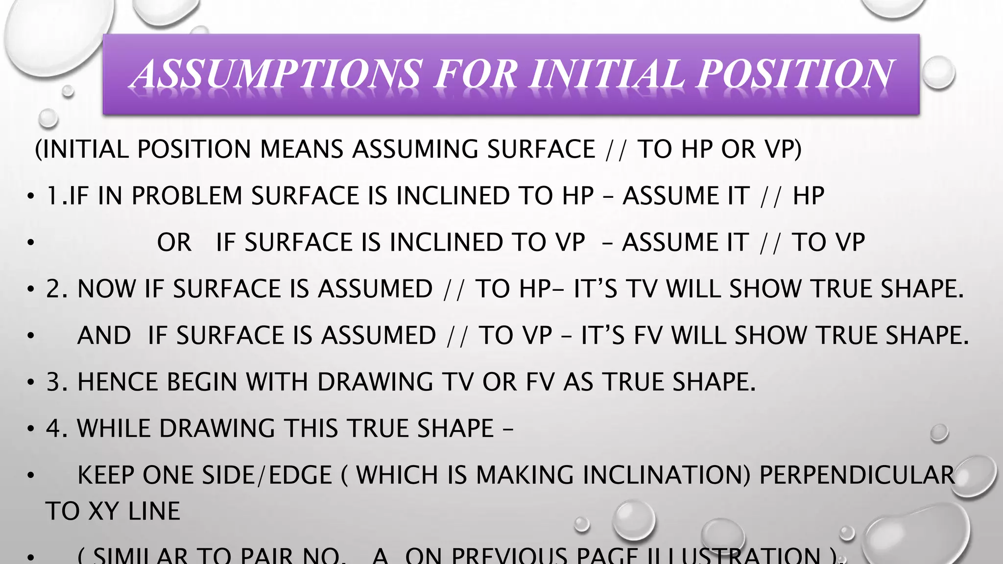 ASSUMPTIONS FOR INITIAL POSITION 
(INITIAL POSITION MEANS ASSUMING SURFACE // TO HP OR VP) 
• 1.IF IN PROBLEM SURFACE IS INCLINED TO HP – ASSUME IT // HP 
• OR IF SURFACE IS INCLINED TO VP – ASSUME IT // TO VP 
• 2. NOW IF SURFACE IS ASSUMED // TO HP- IT’S TV WILL SHOW TRUE SHAPE. 
• AND IF SURFACE IS ASSUMED // TO VP – IT’S FV WILL SHOW TRUE SHAPE. 
• 3. HENCE BEGIN WITH DRAWING TV OR FV AS TRUE SHAPE. 
• 4. WHILE DRAWING THIS TRUE SHAPE – 
• KEEP ONE SIDE/EDGE ( WHICH IS MAKING INCLINATION) PERPENDICULAR 
TO XY LINE 
• ( SIMILAR TO PAIR NO. A ON PREVIOUS PAGE ILLUSTRATION ). 
 