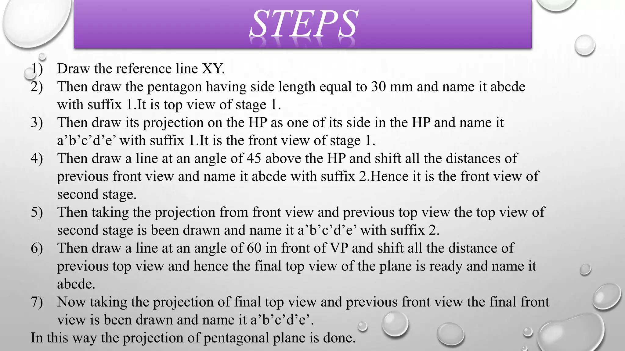 STEPS 
1) Draw the reference line XY. 
2) Then draw the pentagon having side length equal to 30 mm and name it abcde 
with suffix 1.It is top view of stage 1. 
3) Then draw its projection on the HP as one of its side in the HP and name it 
a’b’c’d’e’ with suffix 1.It is the front view of stage 1. 
4) Then draw a line at an angle of 45 above the HP and shift all the distances of 
previous front view and name it abcde with suffix 2.Hence it is the front view of 
second stage. 
5) Then taking the projection from front view and previous top view the top view of 
second stage is been drawn and name it a’b’c’d’e’ with suffix 2. 
6) Then draw a line at an angle of 60 in front of VP and shift all the distance of 
previous top view and hence the final top view of the plane is ready and name it 
abcde. 
7) Now taking the projection of final top view and previous front view the final front 
view is been drawn and name it a’b’c’d’e’. 
In this way the projection of pentagonal plane is done. 
 