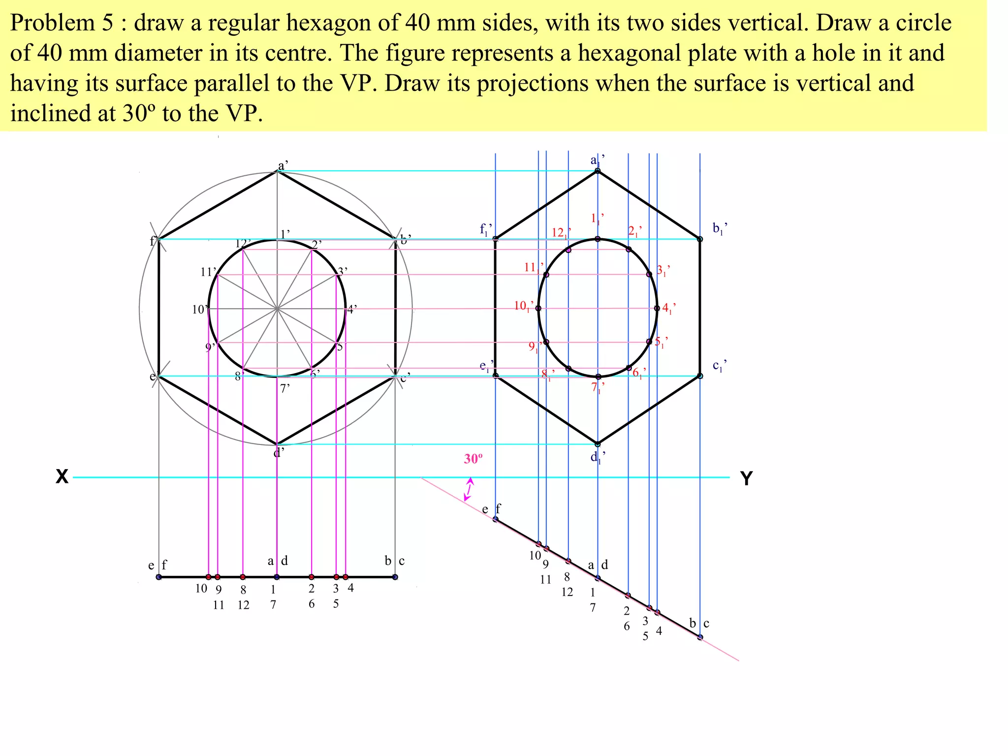 Problem 5 : draw a regular hexagon of 40 mm sides, with its two sides vertical. Draw a circle 
of 40 mm diameter in its centre. The figure represents a hexagonal plate with a hole in it and 
having its surface parallel to the VP. Draw its projections when the surface is vertical and 
inclined at 30º to the VP. 
a’ 
b’ 
c’ 
a 
1’ 
7’ 
d’ 
f’ 
e’ 
2’ 
3’ 
4’ 
5’ 
6’ 
12’ 
8’ 
11’ 
10’ 
9’ 
11’ 
121’ 21’ 
111’ 31’ 
101’ 41’ 
91’ 51’ 
81’ 61’ 
71’ 
X Y 
e f a d b c 
10 9 
11 
8 
12 
1 
7 
2 
6 
3 
5 
4 
e f 
a d 
b c 
10 
9 
11 8 
12 1 
7 2 
6 3 
5 4 
30º 
a1’ 
f1’ b1’ 
e1’ c1’ 
d1’ 
 