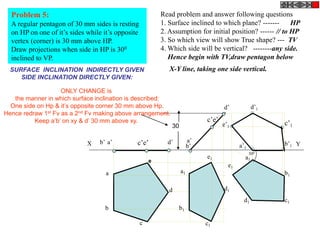 Problem 5:
A regular pentagon of 30 mm sides is resting
on HP on one of it’s sides while it’s opposite
vertex (corner) is ...
