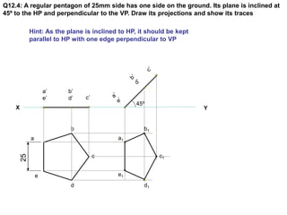 X Y
Q12.4: A regular pentagon of 25mm side has one side on the ground. Its plane is inclined at
45º to the HP and perpendi...
