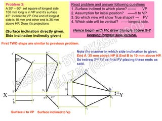 Problem 3:                                          Read problem and answer following questions
  A  300 –  600
              set square of longest side              1 .Surface inclined to which plane? -------     VP
  100 mm long is in VP and it’s surface               2. Assumption for initial position? ------// to VP
  450 inclined to VP. One end of longest              3. So which view will show True shape? --- FV
  side is 10 mm and other end is 35 mm
  above HP. Draw it’s projections
                                                      4. Which side will be vertical? ------longest side.

  (Surface inclination directly given.                  Hence begin with FV, draw triangle above X-Y
  Side inclination indirectly given)                           keeping longest side vertical.

First TWO steps are similar to previous problem.

                               a1’                           Note the manner in which side inclination is given.
       a’
                                                             End A 35 mm above HP & End B is 10 mm above HP.
            60º                                              So redraw 2nd FV as final FV placing these ends as
                    c’                     c1’               said.
                                                                  c1’

                                                      a 1’
            30º

                            b 1’                 35                             b1’
       b’
                                                                                      10
 X                           ab      450              a1                         b1        Y
       a             c
       b
                                       c                          c1
      Surface // to VP   Surface inclined to Vp
 