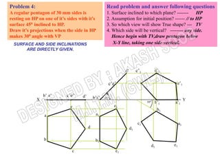 Problem 4:                                          Read problem and answer following questions
A regular pentagon of 30 mm sides is                1. Surface inclined to which plane? -------      HP
resting on HP on one of it’s sides with it’s        2. Assumption for initial position? ------ // to HP
surface 450 inclined to HP.                         3. So which view will show True shape? --- TV
Draw it’s projections when the side in HP           4. Which side will be vertical? -------- any side.
makes 300 angle with VP                                Hence begin with TV,draw pentagon below
  SURFACE AND SIDE INCLINATIONS                        X-Y line, taking one side vertical.
       ARE DIRECTLY GIVEN.



                                                                     c’1          d’1

                                                                                                e’1

                 b’ a’       c’e’    d’            45º
             X                                                                                        Y
                                                                           300    b’1      a’1
                              e                          e1
                                                                                      b1
                 a                            a1

                                                                     c1                         a1
                                          d                     d1

                 b                            b1
                                                                                 d1        e1
                               c                         c1
 