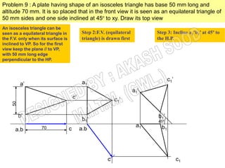 Problem 9 : A plate having shape of an isosceles triangle has base 50 mm long and
altitude 70 mm. It is so placed that in the front view it is seen as an equilateral triangle of
50 mm sides and one side inclined at 45º to xy. Draw its top view
An isosceles triangle can be
seen as a equilateral triangle in             Step 2:F.V. (equilateral         Step 3: Incline a1’b1’ at 45º to
the F.V. only when its surface is             triangle) is drawn first         the H.P.
inclined to VP. So for the first
view keep the plane // to VP,
with 50 mm long edge
perpendicular to the HP.



                                                                                      c1’
          a’                                  a1’
                                                                         a1’
                                        c’                    c1’
     50




          b’                                                                   b1’
                                              b1’                              45º
                   70                                                     a1     b1
      a.b                           c        a.b




                                                          c                                 c1
 