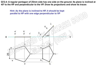 Q12.4: A regular pentagon of 25mm side has one side on the ground. Its plane is inclined at
45º to the HP and perpendicular to the VP. Draw its projections and show its traces

             Hint: As the plane is inclined to HP, it should be kept
             parallel to HP with one edge perpendicular to VP




                     a’   b’
                     e’   d’    c’
                                                  45º
    X                                                                  Y


                           b                        b1
             a                             a1
        25




                                     c                    c1


                 e                         e1
                           d                        d1
 