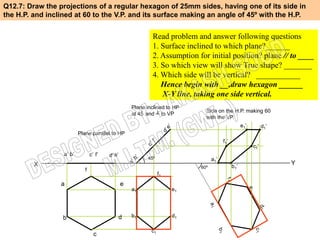 Q12.7: Draw the projections of a regular hexagon of 25mm sides, having one of its side in
the H.P. and inclined at 60 to the V.P. and its surface making an angle of 45º with the H.P.


                                                              Read problem and answer following questions
                                                              1. Surface inclined to which plane?______
                                                              2. Assumption for initial position? plane // to ____
                                                              3. So which view will show True shape? _______
                                                              4. Which side will be vertical? ___________
                                                                 Hence begin with __,draw hexagon ______
                                                                 X-Y line, taking one side vertical.
                                                     Plane inclined to HP
                                                                               Side on the H.P. making 60
                                                     at 45 and ┴ to VP
                                                                               with the VP.
                                                                                                     e1’         d1’
                          Plane parallel to HP
                                                                                         f1’
                                                                                                           c1’
                  a’ b’          c’ f’   d’ e’
                                                            45º                    a1’
         X                                                                                     b1’
                                                                                                                       Y
                                                                             60º
                             f
                                                                  f1
                 a                               e
                                                     a1                e1




                  b                          d       b1                d1

                                                             c1
                                   c
 