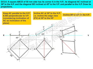Q12.6: A square ABCD of 50 mm side has its corner A in the H.P., its diagonal AC inclined at
30º to the H.P. and the diagonal BD inclined at 45º to the V.P. and parallel to the H.P. Draw its
projections.


  Keep AC parallel to the H.P.        Incline AC at 30º to the H.P.
  & BD perpendicular to V.P.          i.e. incline the edge view        Incline BD at 45º to the V.P.
  (considering inclination of         (FV) at 30º to the HP
  AC as inclination of the
  plane)
                                                                                  c1’


                                                                  b1’                   d1’
                      b’
          a’          d’     c’               30º
  X                                                                                               Y
                45º                                              45º a1’
                                                b1
                       b




      a                           c   a1                  c1




                  d                             d1
 