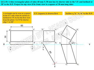 Q12.10: A thin rectangular plate of sides 60 mm X 30 mm has its shorter side in the V.P. and inclined at
30º to the H.P. Project its top view if its front view is a square of 30 mm long sides



  A rectangle can be seen as a square          F.V. (square) is drawn first        Incline a1’b1’ at 30º to the H.P.
  in the F.V. only when its surface is
  inclined to VP. So for the first view
  keep the plane // to VP & shorter
  edge ┴ to HP

                         60

           b’                                 c’       b1’             c1’
      30




           a’                                 d’       a1’             d1’    b1        a1 30º
  X                                                                                                            Y
                                          c
            a                                            a
                                          d
            b                                            b




                                                                      c            c1            d1
                                                                      d
 