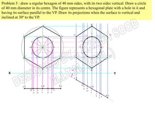 Problem 5 : draw a regular hexagon of 40 mm sides, with its two sides vertical. Draw a circle
of 40 mm diameter in its centre. The figure represents a hexagonal plate with a hole in it and
having its surface parallel to the VP. Draw its projections when the surface is vertical and
inclined at 30º to the VP.
                                    a’
                                    a                                               a1’



                                                                                    11’
                                    1’                        f1’            121’         21’                 b1’
             f’           12’            2’            b’

                    11’                       3’                     111’                        31’


                   10’                          4’                  101’                          41’


                                              5’                      91’                        51’
                     9’
                                                              e1’                                             c1’
             e’           8’             6’            c’                  81’             61’
                                    7’                                              71’




                                d’                          30º                     d1’
    X                                                                                                               Y
                                                              e f


                                a d                  b c              10
             e f                                                           9        a d
                                                                           11 8
                   10 9 8       1        2    3 4                             12    1
                      11 12     7        6    5                                     7     2
                                                                                          6 3 4         b c
                                                                                            5
 