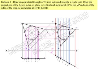 Problem 1 : Draw an equilateral triangle of 75 mm sides and inscribe a circle in it. Draw the
projections of the figure, when its plane is vertical and inclined at 30º to the VP and one of the
sides of the triangle is inclined at 45º to the HP.




                                                                        a1’
                    a’
                                                                                              11’
                                               1’                                      121’         21’
                                     12’            2’
                                                                                                                 c1’
                          11’                            3’        c’          111’
                                                                                                          31’

                         10’                              4’                  101’                         41’

                           9’                            5’                     91’                       51’
                                     8’             6’                               81’            61’
                                               7’                                             71’



                                b’

                                                                        30º           b1’
                                     45º
    X                                                                                                            Y

                     a               b                         c
                         10 9 8            1        2    3 4
                            11 12          7        6    5
 