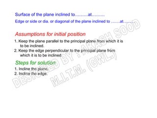 Surface of the plane inclined to………at………
Edge or side or dia. or diagonal of the plane inclined to …….at………


Assumptions for initial position
1. Keep the plane parallel to the principal plane from which it is
    to be inclined.
2. Keep the edge perpendicular to the principal plane from
    which it is to be inclined.

Steps for solution
1. Incline the plane.
2. Incline the edge.
 