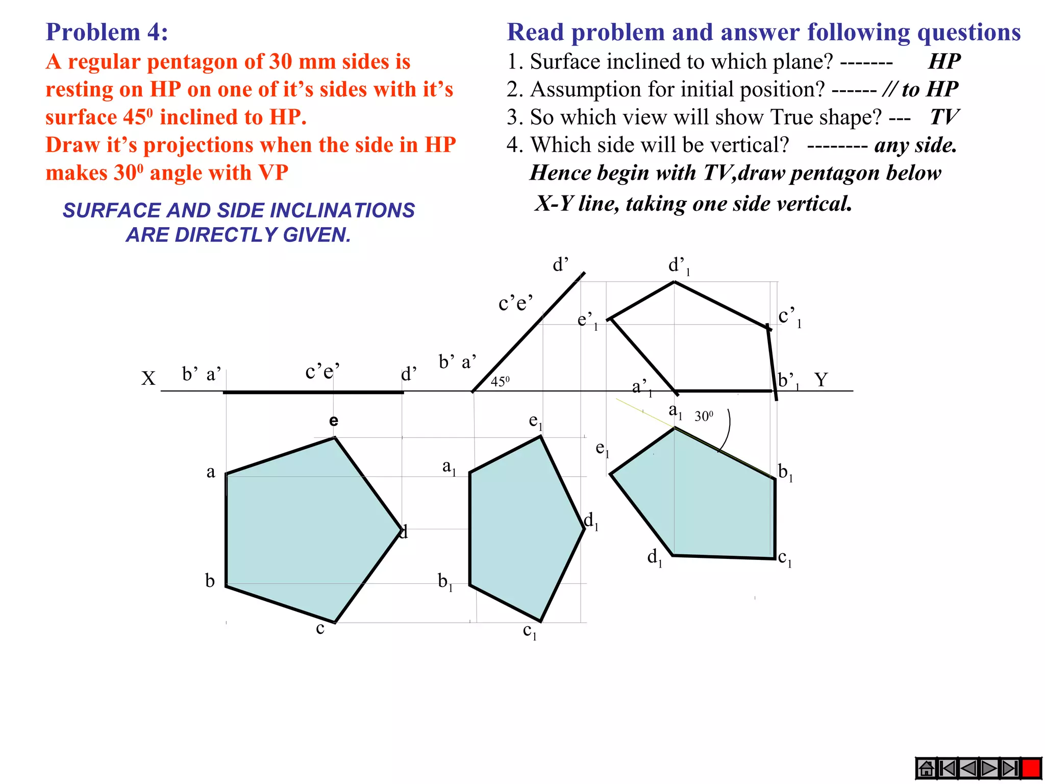 Read problem and answer following questions 
1. Surface inclined to which plane? ------- HP 
2. Assumption for initial position? ------ // to HP 
3. So which view will show True shape? --- TV 
4. Which side will be vertical? -------- any side. 
Hence begin with TV,draw pentagon below 
X-Y line, taking one side vertical. 
Problem 4: 
A regular pentagon of 30 mm sides is 
resting on HP on one of it’s sides with it’s 
surface 450 inclined to HP. 
Draw it’s projections when the side in HP 
makes 300 angle with VP 
SURFACE AND SIDE INCLINATIONS 
ARE DIRECTLY GIVEN. 
b’ a’ d’ 
X 450 Y 
b1 
d 
c1 
a 
c’e’ 
b 
c 
d1 
b’1 
a1 
d’1 
e’1 c’1 
a1 
b1 
c1 d1 
d’ 
b’ a’ 
c’e’ 
e1 
e1 
a’1 
300 e 
 