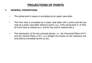 1. GENERAL CONVENTIONS
• The actual point in space is annotated as an upper case letter.
• The front view is annotated as a lower case letter with a prime and the top
view as a lower case letter without a prime, e.g., if the actual point is ‘A’ then
its Front View is marked as a´ and its Top view is marked with a.
• The intersection of the two principal planes, i.e., the Horizontal Plane (H.P.)
and the Vertical Plane (V.P.), is a straight line known as the reference line
and shall be annotated as the xy line.
PROJECTIONS OF POINTS
 