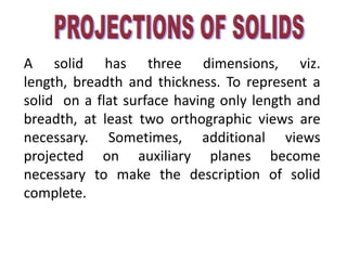 A solid has three dimensions, viz.
length, breadth and thickness. To represent a
solid on a flat surface having only length and
breadth, at least two orthographic views are
necessary. Sometimes, additional views
projected on auxiliary planes become
necessary to make the description of solid
complete.
 