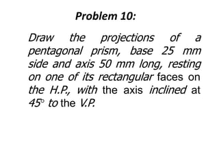 Problem 10:
Draw the projections of a
pentagonal prism, base 25 mm
side and axis 50 mm long, resting
on one of its rectangular faces on
the H.P., with the axis inclined at
45° to the V.P.
 