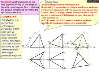Y 
Problem 6:A tetrahedron of 50 mm 
long edges is resting on one edge on 
Hp while one triangular face containing 
this edge is vertical and 450 inclined to 
Vp. Draw projections. 
X 
T L 
a’ b’ c’ 
a o 
c 
b 
o’ 
a’ 
a1 
c’1 b’ c’ 
c1 
o1 
b1 
a1 o1 
b1 
900 
450 
c1 
o’ 
a’1 
o’1 
b’1 
IMPORTANT: 
Tetrahedron is a 
special type 
of triangular 
pyramid in which 
base sides & 
slant edges are 
equal in length. 
Solid of four faces. 
Like cube it is also 
described by One 
dimension only.. 
Axis length 
generally not given. 
Solution Steps 
As it is resting assume it standing on Hp. 
Begin with Tv , an equilateral triangle as side case as shown: 
First project base points of Fv on xy, name those & axis line. 
From a’ with TL of edge, 50 mm, cut on axis line & mark o’ 
(as axis is not known, o’ is finalized by slant edge length) 
Then complete Fv. 
In 2nd Fv make face o’b’c’ vertical as said in problem. 
And like all previous problems solve completely. 
 