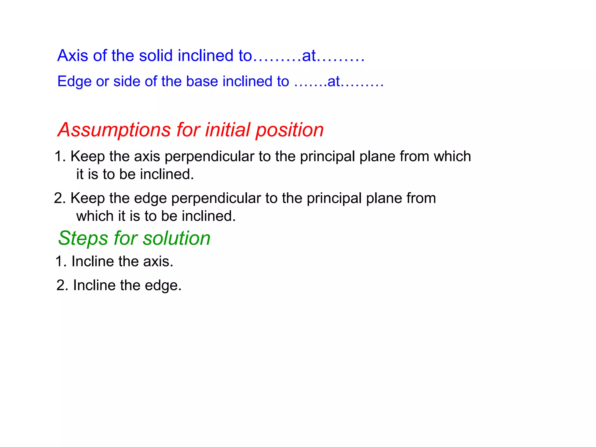 Axis of the solid inclined to………at………
1. Keep the axis perpendicular to the principal plane from which
it is to be inclined.
1. Incline the axis.
Edge or side of the base inclined to …….at………
Assumptions for initial position
Steps for solution
2. Keep the edge perpendicular to the principal plane from
which it is to be inclined.
2. Incline the edge.
 