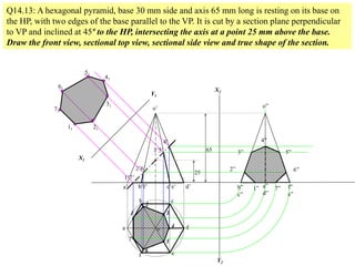 a
b c
d
ef
a’ b’f’ c’e’ d’
o
o’
1
2
3
4
5
6
7
1’7’
2’6’
3’5’
4’
Q14.13: A hexagonal pyramid, base 30 mm side and axis 65 mm long is resting on its base on
the HP, with two edges of the base parallel to the VP. It is cut by a section plane perpendicular
to VP and inclined at 45º to the HP, intersecting the axis at a point 25 mm above the base.
Draw the front view, sectional top view, sectional side view and true shape of the section.
25
65
X1
Y1
11
71
21
61
31
51
41
X2
Y2
b”
c”
a”
d”
f”
e”
o”
1” 7”
2” 6”
3” 5”
4”
 