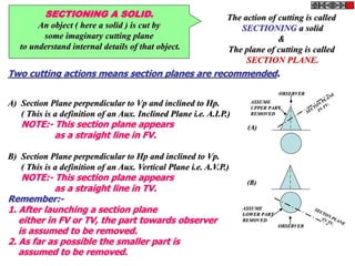 SECTIONING A SOLID.
An object ( here a solid ) is cut by
some imaginary cutting plane
to understand internal details of that object.
The action of cutting is called
SECTIONING a solid
&
The plane of cutting is called
SECTION PLANE.
Two cutting actions means section planes are recommended.
A) Section Plane perpendicular to Vp and inclined to Hp.
( This is a definition of an Aux. Inclined Plane i.e. A.I.P.)
NOTE:- This section plane appears
as a straight line in FV.
B) Section Plane perpendicular to Hp and inclined to Vp.
( This is a definition of an Aux. Vertical Plane i.e. A.V.P.)
NOTE:- This section plane appears
as a straight line in TV.
Remember:-
1. After launching a section plane
either in FV or TV, the part towards observer
is assumed to be removed.
2. As far as possible the smaller part is
assumed to be removed.
OBSERVER
ASSUME
UPPER PART
REMOVED
OBSERVER
ASSUME
LOWER PART
REMOVED
(A)
(B)
 