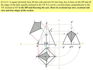 Q 14.11: A square pyramid, base 40 mm side and axis 65 mm long, has its base on the HP and all
the edges of the base equally inclined to the VP. It is cut by a section plane, perpendicular to the
VP, inclined at 45º to the HP and bisecting the axis. Draw its sectional top view, sectional side
view and true shape of the section.
X Y
45º
a
b
c
d
o
a’
b’
c’
d’
o’
1
2
3
4
1’
2’
3’
4’
11
41
21 31
X1
Y1
d” a”c” b”
o”
3”
2”4”
1”
 