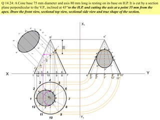 X Y
1
2
3
4
5
6
7
8
9
10
11
12
Q 14.24: A Cone base 75 mm diameter and axis 80 mm long is resting on its base on H.P. It is cut by a section
plane perpendicular to the V.P., inclined at 45º to the H.P. and cutting the axis at a point 35 mm from the
apex. Draw the front view, sectional top view, sectional side view and true shape of the section.
1
2
12
3
11
4
10
5
9
6
8 7
o
o’
35
a
b
k
c
d
l
e
f
g
h
i
j
a’
b’
k’
c’
d’
l’
e’
f’
g’
h’
i’
j’
X1
Y1
4” 5” 6” 7” 8” 9”10”
11”12”1”2”3”
o”
a”
b”
c”
d”
e”
f”
g”
h”
i”
j”
k”
l”
 