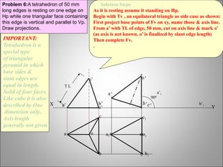 Y
Problem 6:A tetrahedron of 50 mm
long edges is resting on one edge on
Hp while one triangular face containing
this edge is vertical and parallel to Vp.
Draw projections.
X
T L
a o
b
c
b’
a’ c’
o’
a’
a1
c1
o1
b1
900
b’ c’
o’
a’1
b’1
IMPORTANT:
Tetrahedron is a
special type
of triangular
pyramid in which
base sides &
slant edges are
equal in length.
Solid of four faces.
Like cube it is also
described by One
dimension only..
Axis length
generally not given.
Solution Steps
As it is resting assume it standing on Hp.
Begin with Tv , an equilateral triangle as side case as shown:
First project base points of Fv on xy, name those & axis line.
From a’ with TL of edge, 50 mm, cut on axis line & mark o’
(as axis is not known, o’ is finalized by slant edge length)
Then complete Fv.
.
 