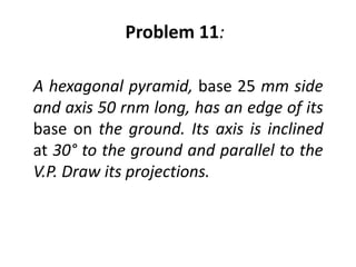 Problem 11:

A hexagonal pyramid, base 25 mm side
and axis 50 rnm long, has an edge of its
base on the ground. Its axis is inclined
at 30° to the ground and parallel to the
V.P. Draw its projections.
 