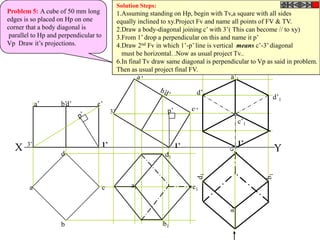 Solution Steps:
Problem 5: A cube of 50 mm long                  1.Assuming standing on Hp, begin with Tv,a square with all sides
edges is so placed on Hp on one                  equally inclined to xy.Project Fv and name all points of FV & TV.
corner that a body diagonal is                   2.Draw a body-diagonal joining c’ with 3’( This can become // to xy)
 parallel to Hp and perpendicular to             3.From 1’ drop a perpendicular on this and name it p’
Vp Draw it’s projections.                        4.Draw 2nd Fv in which 1’-p’ line is vertical means c’-3’ diagonal
                                                   must be horizontal. .Now as usual project Tv..
                                                 6.In final Tv draw same diagonal is perpendicular to Vp as said in problem.
                                                 Then as usual project final FV.
                                                                                           a’1

                                                                               d’1
                                                                                                           d’1
            a’      b’d’          c’
                                            3’
                                                                                              c’1


       3’                              1’                               1’                    1’
  X                 d
                                                                                                           Y
                                                                   d1



        a                              c              a1                     c1




                    b                                              b1
 