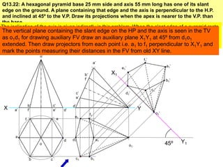 Q13.22: A hexagonal pyramid base 25 mm side and axis 55 mm long has one of its slant
 edge on the ground. A plane containing that edge and the axis is perpendicular to the H.P.
 and inclined at 45º to the V.P. Draw its projections when the apex is nearer to the V.P. than
 the base.
The inclination of the axis is given indirectly in this problem. When the slant edge of a pyramid rests
on the HP its axis is inclined with the HP so while decidingHP and the axis of the solid must be
 The vertical plane containing the slant edge on the first view the axis is seen in the TV
kepto1d1 for drawingHP i.e. trueFV draw an auxiliary be seen inY1 at 45º from d1when drawing
 as perpendicular to auxiliary shape of the base will plane X1 the TV. Secondly o1
hexagon in the TV draw projectorsthe corners at the extremeto f1 perpendicular to X1Y1 and
 extended. Then we have to keep from each point i.e. a1 ends.
mark the points measuring their distances in the FV from old XY line.
                    o’
                                                                                     f1’
                                                           a’
                                                                                                       a1’
                                                                      e1’
                                                 b’              X1
                                                 f’                                                    b1’

                                                                                           c1’
                                            c’                          d1’
                                            e’

               b’            c’            d’                               o’
 X    a’       f’            e’       d’                                         Y
                                                      f1                                         o1’
                                            e1
           f                      e



      a
                                      d    d1               a1
                    o                                                                                  45º   Y1
                                                                            o1


               b         c                  c1         b1
 