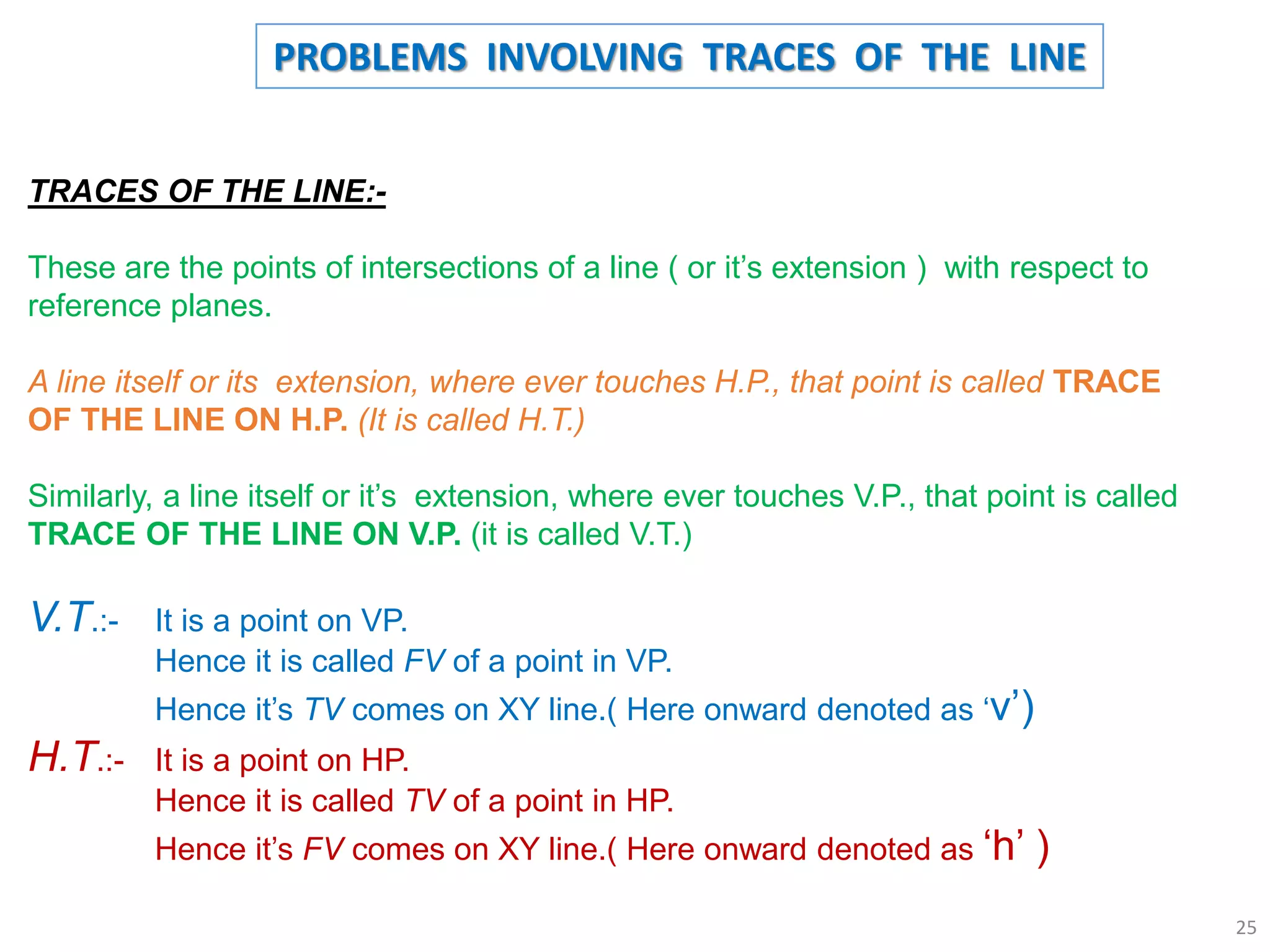TRACES OF THE LINE:-
These are the points of intersections of a line ( or it’s extension ) with respect to
reference planes.
A line itself or its extension, where ever touches H.P., that point is called TRACE
OF THE LINE ON H.P. (It is called H.T.)
Similarly, a line itself or it’s extension, where ever touches V.P., that point is called
TRACE OF THE LINE ON V.P. (it is called V.T.)
V.T.:- It is a point on VP.
Hence it is called FV of a point in VP.
Hence it’s TV comes on XY line.( Here onward denoted as ‘v’)
H.T.:- It is a point on HP.
Hence it is called TV of a point in HP.
Hence it’s FV comes on XY line.( Here onward denoted as ‘h’ )
PROBLEMS INVOLVING TRACES OF THE LINE
25
 