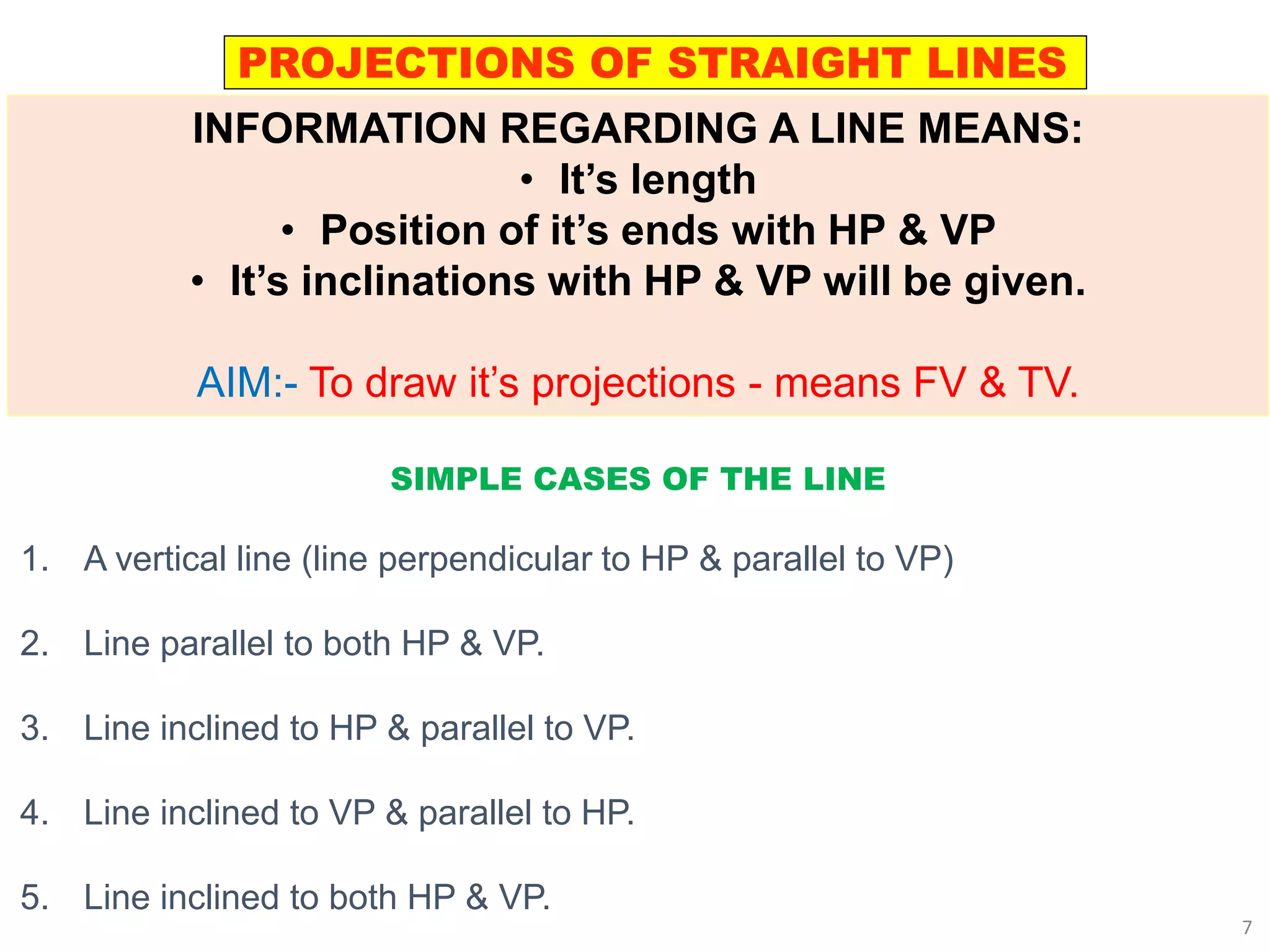 SIMPLE CASES OF THE LINE
1. A vertical line (line perpendicular to HP & parallel to VP)
2. Line parallel to both HP & VP.
3. Line inclined to HP & parallel to VP.
4. Line inclined to VP & parallel to HP.
5. Line inclined to both HP & VP.
PROJECTIONS OF STRAIGHT LINES
INFORMATION REGARDING A LINE MEANS:
• It’s length
• Position of it’s ends with HP & VP
• It’s inclinations with HP & VP will be given.
AIM:- To draw it’s projections - means FV & TV.
7
 