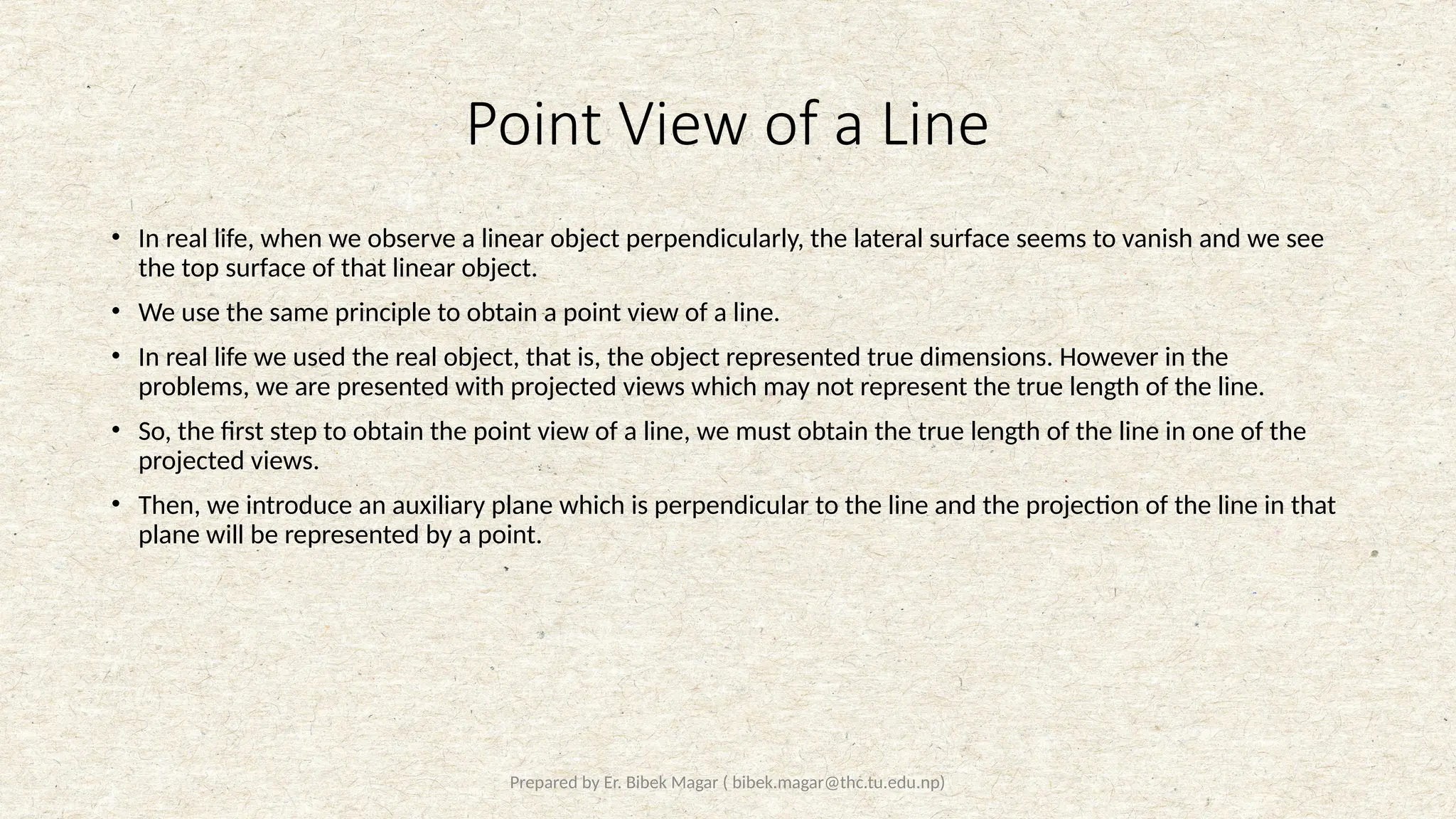 Prepared by Er. Bibek Magar ( bibek.magar@thc.tu.edu.np)
Point View of a Line
• In real life, when we observe a linear object perpendicularly, the lateral surface seems to vanish and we see
the top surface of that linear object.
• We use the same principle to obtain a point view of a line.
• In real life we used the real object, that is, the object represented true dimensions. However in the
problems, we are presented with projected views which may not represent the true length of the line.
• So, the first step to obtain the point view of a line, we must obtain the true length of the line in one of the
projected views.
• Then, we introduce an auxiliary plane which is perpendicular to the line and the projection of the line in that
plane will be represented by a point.
 