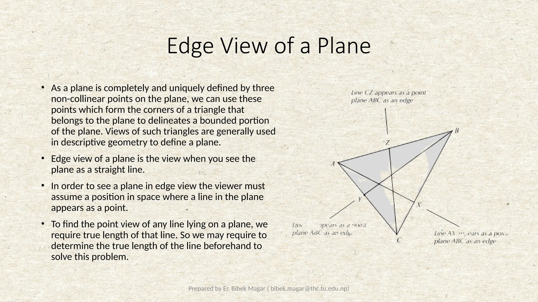 Prepared by Er. Bibek Magar ( bibek.magar@thc.tu.edu.np)
Edge View of a Plane
• As a plane is completely and uniquely defined by three
non-collinear points on the plane, we can use these
points which form the corners of a triangle that
belongs to the plane to delineates a bounded portion
of the plane. Views of such triangles are generally used
in descriptive geometry to define a plane.
• Edge view of a plane is the view when you see the
plane as a straight line.
• In order to see a plane in edge view the viewer must
assume a position in space where a line in the plane
appears as a point.
• To find the point view of any line lying on a plane, we
require true length of that line. So we may require to
determine the true length of the line beforehand to
solve this problem.
 