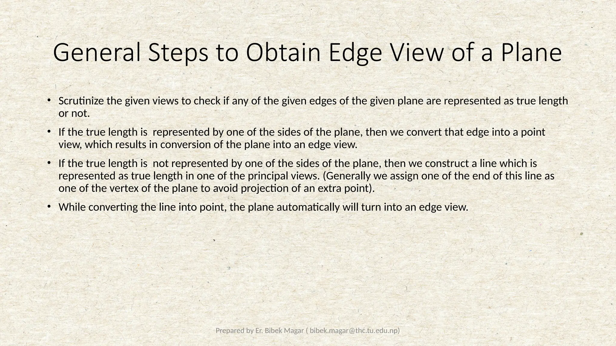 Prepared by Er. Bibek Magar ( bibek.magar@thc.tu.edu.np)
General Steps to Obtain Edge View of a Plane
• Scrutinize the given views to check if any of the given edges of the given plane are represented as true length
or not.
• If the true length is represented by one of the sides of the plane, then we convert that edge into a point
view, which results in conversion of the plane into an edge view.
• If the true length is not represented by one of the sides of the plane, then we construct a line which is
represented as true length in one of the principal views. (Generally we assign one of the end of this line as
one of the vertex of the plane to avoid projection of an extra point).
• While converting the line into point, the plane automatically will turn into an edge view.
 