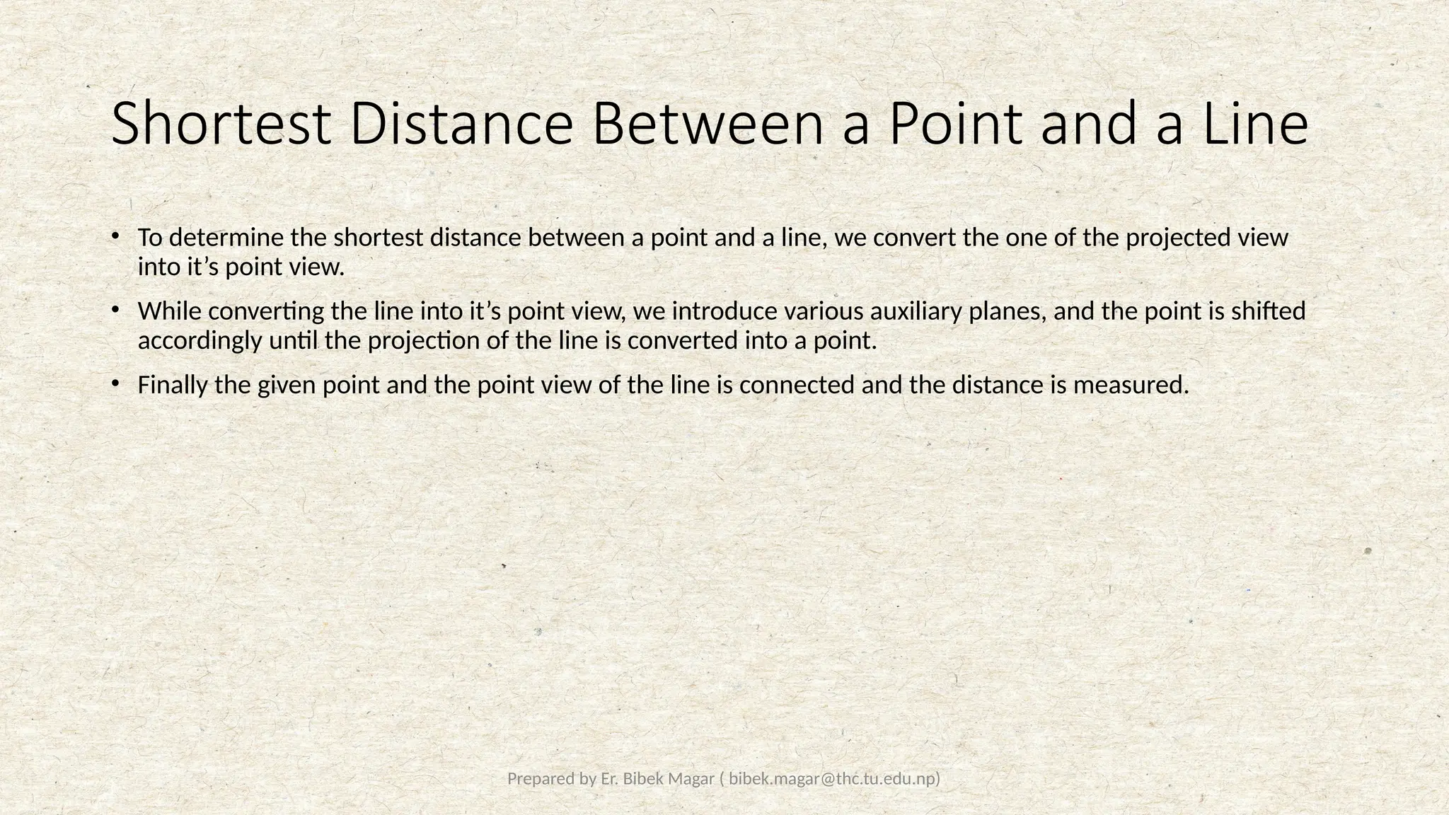 Prepared by Er. Bibek Magar ( bibek.magar@thc.tu.edu.np)
Shortest Distance Between a Point and a Line
• To determine the shortest distance between a point and a line, we convert the one of the projected view
into it’s point view.
• While converting the line into it’s point view, we introduce various auxiliary planes, and the point is shifted
accordingly until the projection of the line is converted into a point.
• Finally the given point and the point view of the line is connected and the distance is measured.
 