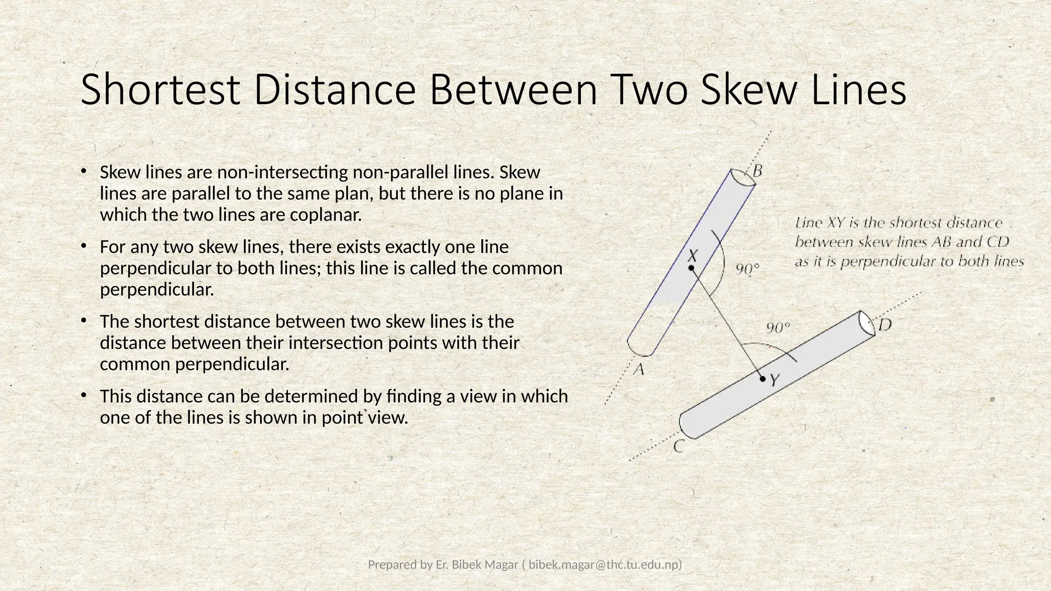 Prepared by Er. Bibek Magar ( bibek.magar@thc.tu.edu.np)
Shortest Distance Between Two Skew Lines
• Skew lines are non-intersecting non-parallel lines. Skew
lines are parallel to the same plan, but there is no plane in
which the two lines are coplanar.
• For any two skew lines, there exists exactly one line
perpendicular to both lines; this line is called the common
perpendicular.
• The shortest distance between two skew lines is the
distance between their intersection points with their
common perpendicular.
• This distance can be determined by finding a view in which
one of the lines is shown in point view.
 