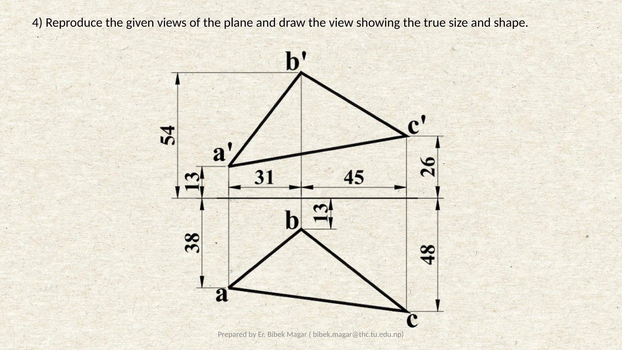 Prepared by Er. Bibek Magar ( bibek.magar@thc.tu.edu.np)
4) Reproduce the given views of the plane and draw the view showing the true size and shape.
 