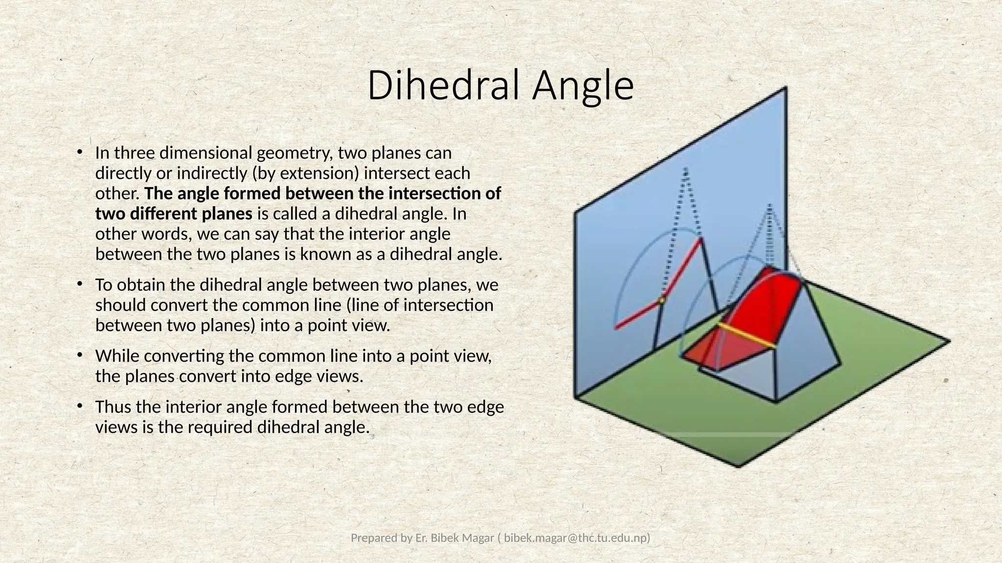 Prepared by Er. Bibek Magar ( bibek.magar@thc.tu.edu.np)
Dihedral Angle
• In three dimensional geometry, two planes can
directly or indirectly (by extension) intersect each
other. The angle formed between the intersection of
two different planes is called a dihedral angle. In
other words, we can say that the interior angle
between the two planes is known as a dihedral angle.
• To obtain the dihedral angle between two planes, we
should convert the common line (line of intersection
between two planes) into a point view.
• While converting the common line into a point view,
the planes convert into edge views.
• Thus the interior angle formed between the two edge
views is the required dihedral angle.
 