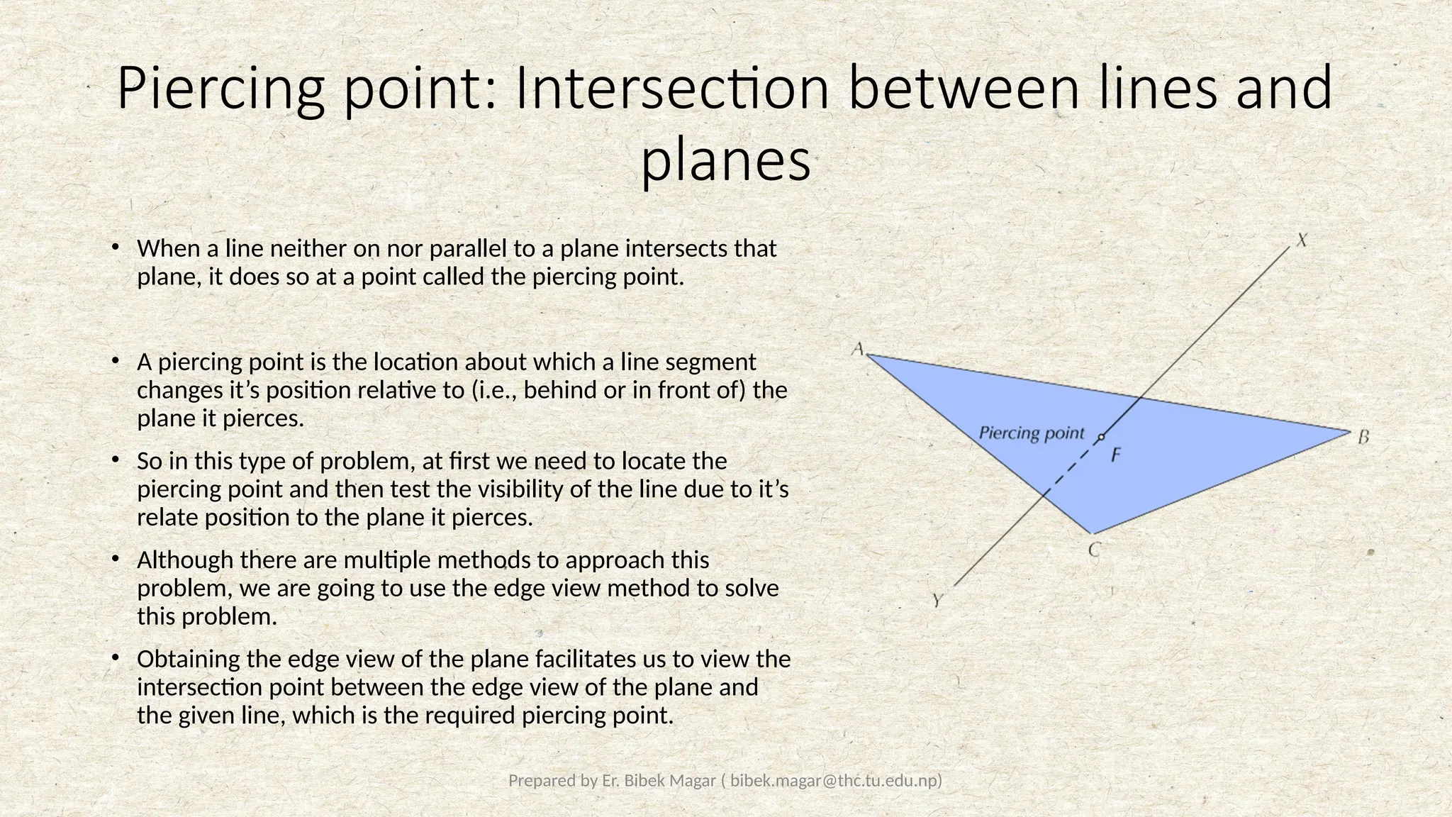 Prepared by Er. Bibek Magar ( bibek.magar@thc.tu.edu.np)
Piercing point: Intersection between lines and
planes
• When a line neither on nor parallel to a plane intersects that
plane, it does so at a point called the piercing point.
• A piercing point is the location about which a line segment
changes it’s position relative to (i.e., behind or in front of) the
plane it pierces.
• So in this type of problem, at first we need to locate the
piercing point and then test the visibility of the line due to it’s
relate position to the plane it pierces.
• Although there are multiple methods to approach this
problem, we are going to use the edge view method to solve
this problem.
• Obtaining the edge view of the plane facilitates us to view the
intersection point between the edge view of the plane and
the given line, which is the required piercing point.
 