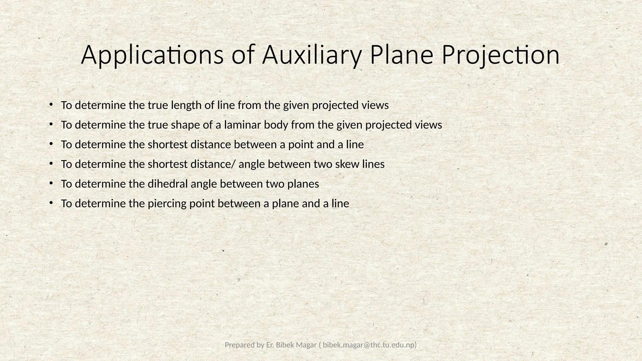 Prepared by Er. Bibek Magar ( bibek.magar@thc.tu.edu.np)
Applications of Auxiliary Plane Projection
• To determine the true length of line from the given projected views
• To determine the true shape of a laminar body from the given projected views
• To determine the shortest distance between a point and a line
• To determine the shortest distance/ angle between two skew lines
• To determine the dihedral angle between two planes
• To determine the piercing point between a plane and a line
 