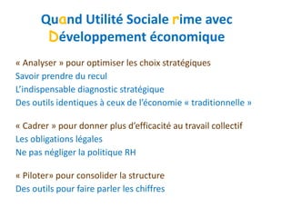« Analyser » pour optimiser les choix stratégiques
Savoir prendre du recul
L’indispensable diagnostic stratégique
Des outils identiques à ceux de l’économie « traditionnelle »
« Cadrer » pour donner plus d’efficacité au travail collectif
Les obligations légales
Ne pas négliger la politique RH
« Piloter» pour consolider la structure
Des outils pour faire parler les chiffres
Quand Utilité Sociale rime avec
Développement économique
 