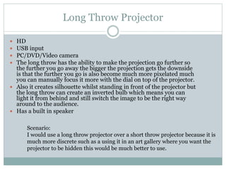 Long Throw Projector
HD
USB input
PC/DVD/Video camera
The long throw has the ability to make the projection go further so
the further you go away the bigger the projection gets the downside
is that the further you go is also become much more pixelated much
you can manually focus it more with the dial on top of the projector.
 Also it creates silhouette whilst standing in front of the projector but
the long throw can create an inverted bulb which means you can
light it from behind and still switch the image to be the right way
around to the audience.
 Has a built in speaker





Scenario:
I would use a long throw projector over a short throw projector because it is
much more discrete such as a using it in an art gallery where you want the
projector to be hidden this would be much better to use.

 