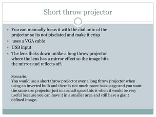 Short throw projector
 You can manually focus it with the dial onto of the

projector so its not pixelated and make it crisp
 uses a VGA cable
 USB input
 The lens flicks down unlike a long throw projector
where the lens has a mirror effect so the image hits
the mirror and reflects off.
Scenario:
You would use a short throw projector over a long throw projector when
using an inverted bulb and there is not much room back stage and you want
the same size projector just in a small space this is when it would be very
useful because you can have it in a smaller area and still have a giant
defined image.

 