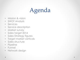 Agenda
• Mission & vision
• SWOT Analysis
• Services
• Service description
• Market survey
• Sales target 2014
• Sales Strategy figures
• Target market verticals
• Sales structure
• Pipeline
• Funnel
• Network design
 